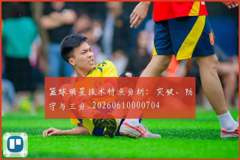 篮球明星技术特点分析：突破、防守与三分_20260610000704