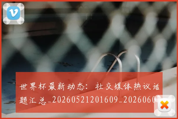 世界杯最新动态：社交媒体热议话题汇总_20260521201609_20260607160400