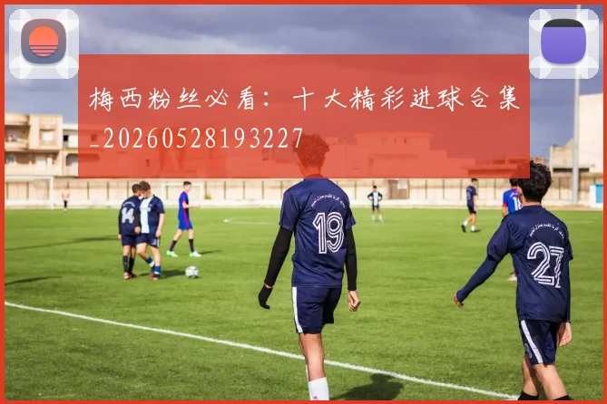 梅西粉丝必看：十大精彩进球合集_20260528193227