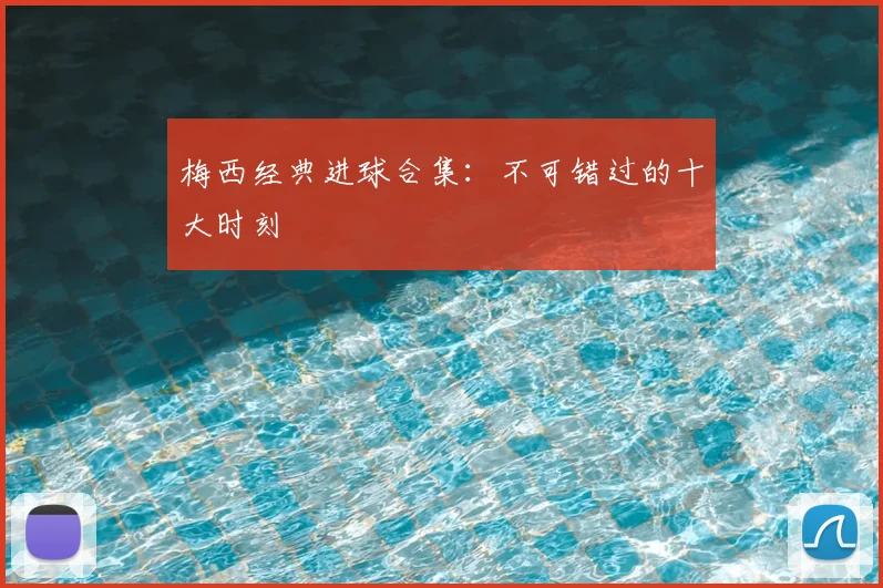 梅西经典进球合集：不可错过的十大时刻