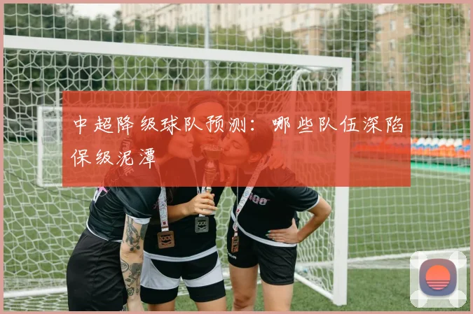 中超降级球队预测：哪些队伍深陷保级泥潭