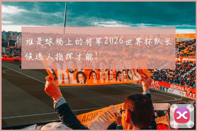 谁是球场上的将军2026世界杯队长候选人指挥才能!