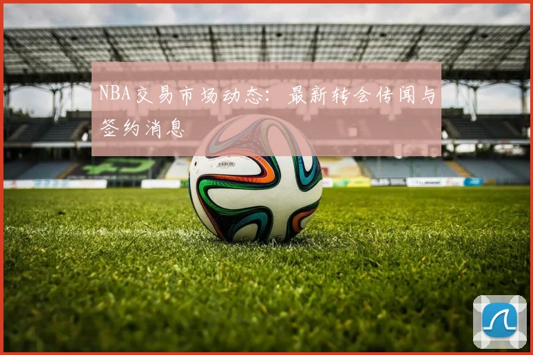 NBA交易市场动态：最新转会传闻与签约消息