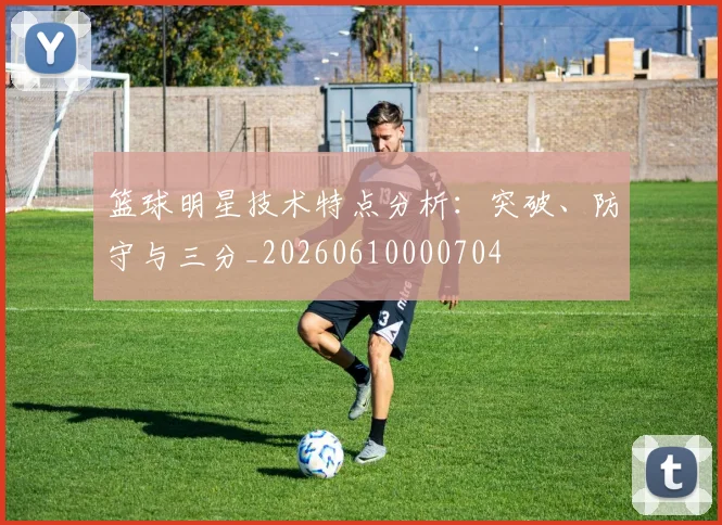 篮球明星技术特点分析：突破、防守与三分_20260610000704
