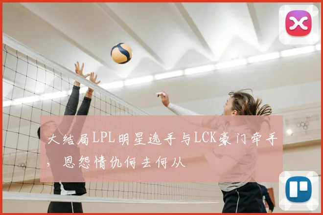 大结局LPL明星选手与LCK豪门牵手,恩怨情仇何去何从